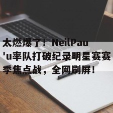 开云-太燃爆了！NeilPau'u率队打破纪录明星赛赛季焦点战，全网刷屏！